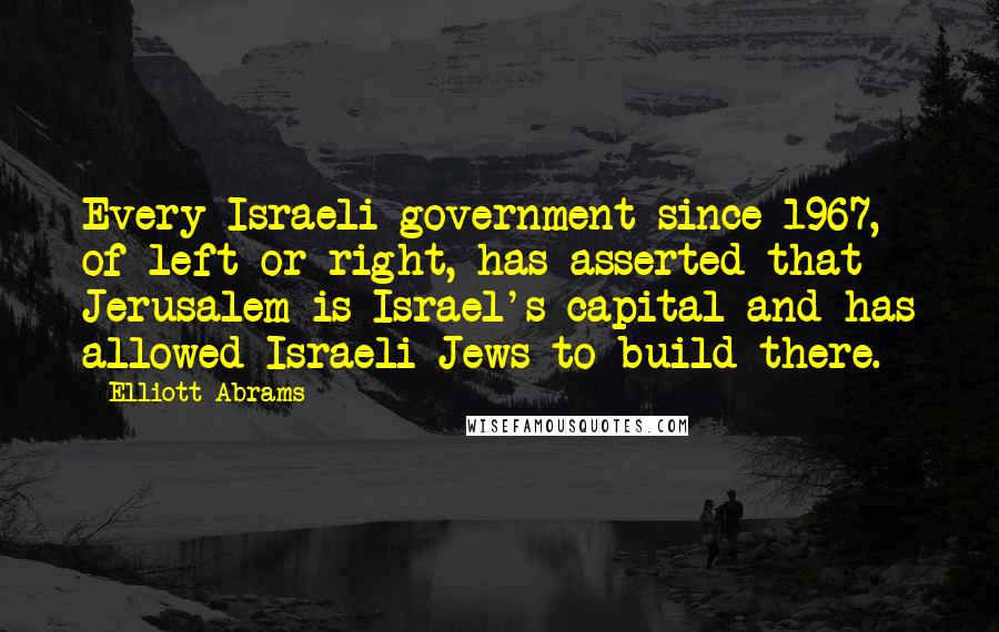 Elliott Abrams Quotes: Every Israeli government since 1967, of left or right, has asserted that Jerusalem is Israel's capital and has allowed Israeli Jews to build there.