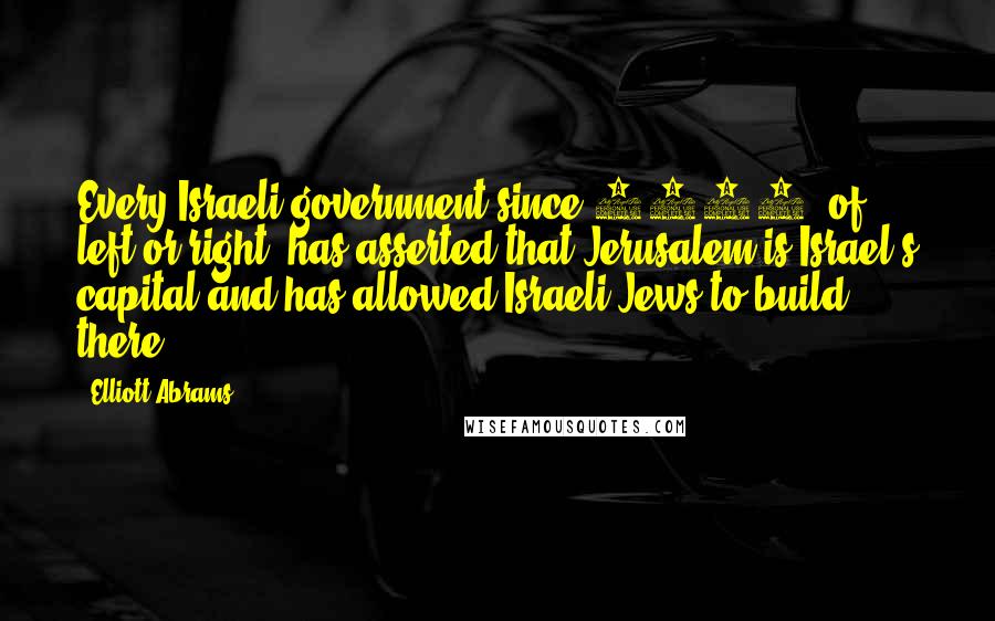 Elliott Abrams Quotes: Every Israeli government since 1967, of left or right, has asserted that Jerusalem is Israel's capital and has allowed Israeli Jews to build there.