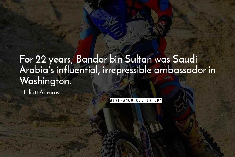 Elliott Abrams Quotes: For 22 years, Bandar bin Sultan was Saudi Arabia's influential, irrepressible ambassador in Washington.