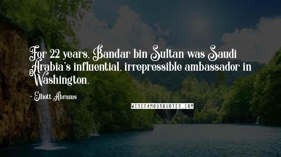 Elliott Abrams Quotes: For 22 years, Bandar bin Sultan was Saudi Arabia's influential, irrepressible ambassador in Washington.