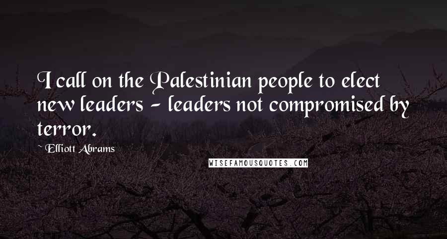 Elliott Abrams Quotes: I call on the Palestinian people to elect new leaders - leaders not compromised by terror.