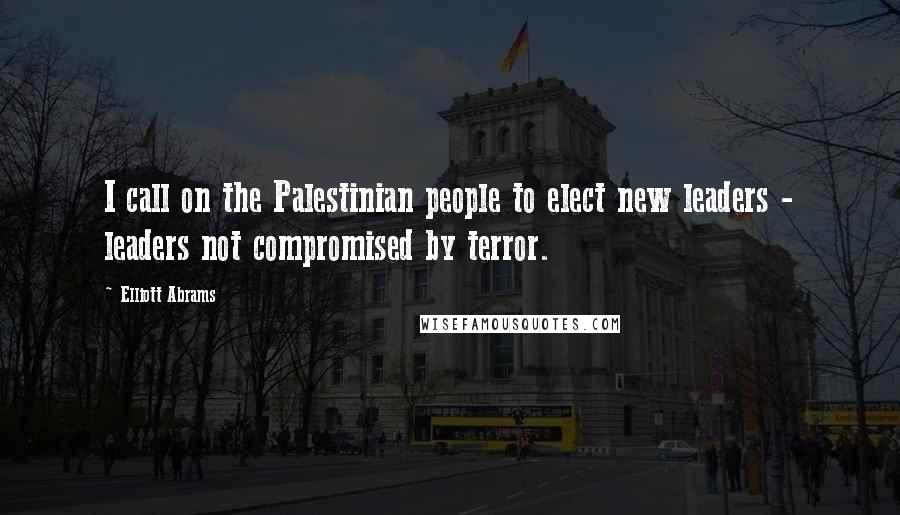 Elliott Abrams Quotes: I call on the Palestinian people to elect new leaders - leaders not compromised by terror.
