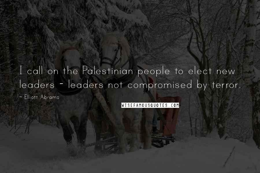 Elliott Abrams Quotes: I call on the Palestinian people to elect new leaders - leaders not compromised by terror.