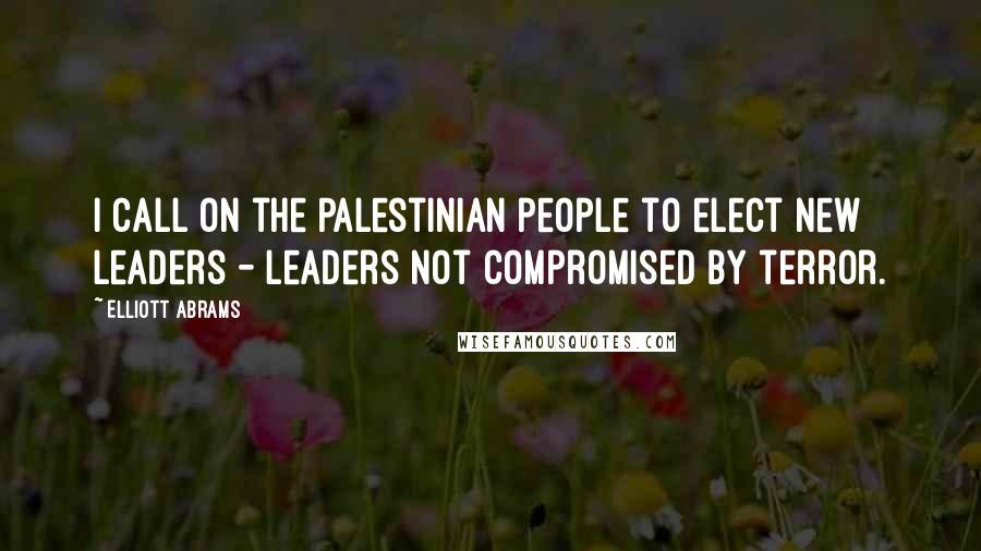 Elliott Abrams Quotes: I call on the Palestinian people to elect new leaders - leaders not compromised by terror.