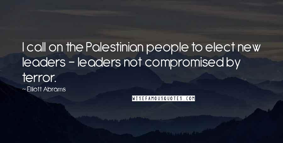 Elliott Abrams Quotes: I call on the Palestinian people to elect new leaders - leaders not compromised by terror.