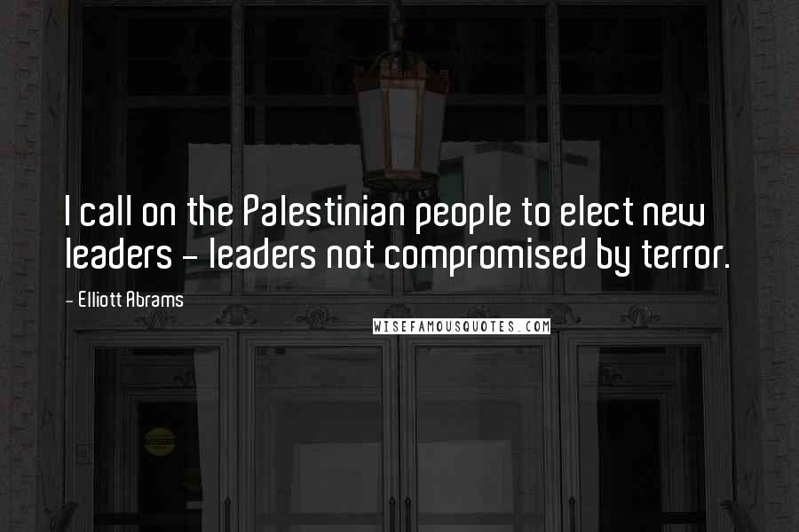 Elliott Abrams Quotes: I call on the Palestinian people to elect new leaders - leaders not compromised by terror.