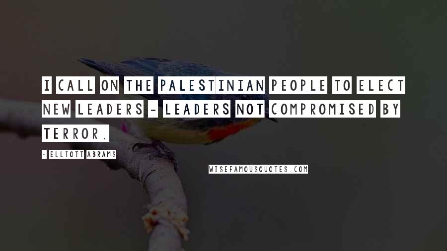 Elliott Abrams Quotes: I call on the Palestinian people to elect new leaders - leaders not compromised by terror.