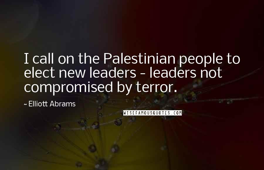 Elliott Abrams Quotes: I call on the Palestinian people to elect new leaders - leaders not compromised by terror.