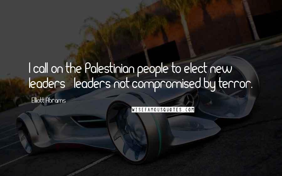 Elliott Abrams Quotes: I call on the Palestinian people to elect new leaders - leaders not compromised by terror.