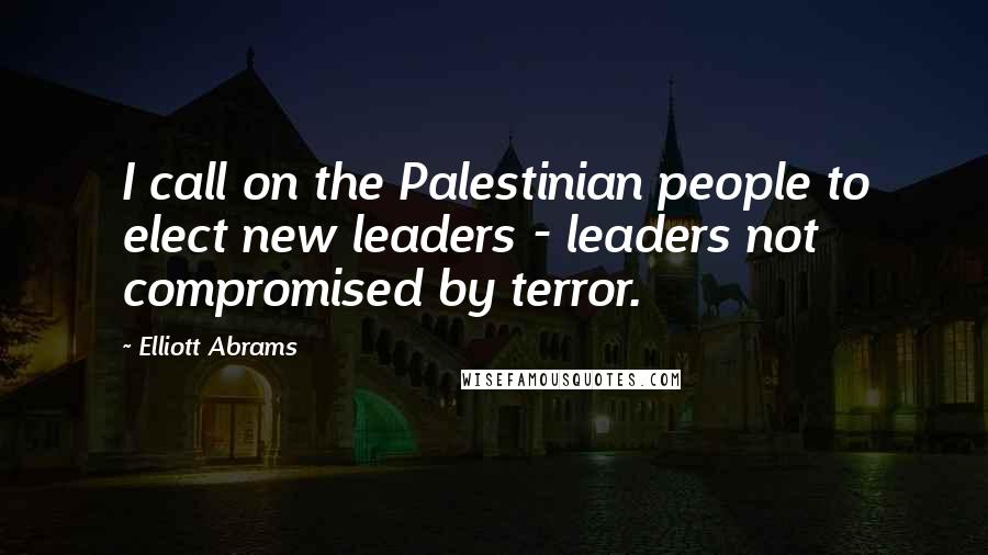 Elliott Abrams Quotes: I call on the Palestinian people to elect new leaders - leaders not compromised by terror.