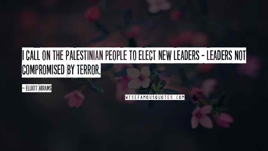 Elliott Abrams Quotes: I call on the Palestinian people to elect new leaders - leaders not compromised by terror.