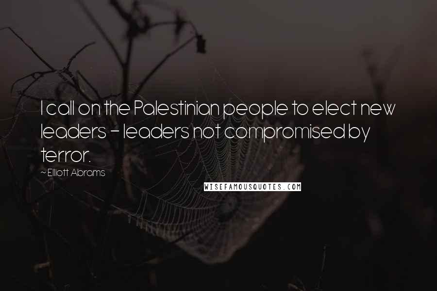 Elliott Abrams Quotes: I call on the Palestinian people to elect new leaders - leaders not compromised by terror.