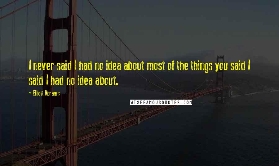 Elliott Abrams Quotes: I never said I had no idea about most of the things you said I said I had no idea about.