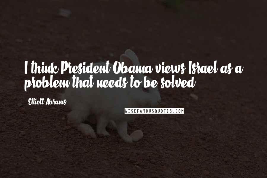 Elliott Abrams Quotes: I think President Obama views Israel as a problem that needs to be solved.