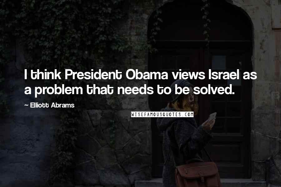 Elliott Abrams Quotes: I think President Obama views Israel as a problem that needs to be solved.