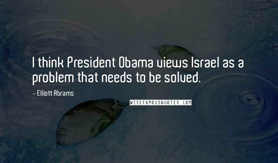 Elliott Abrams Quotes: I think President Obama views Israel as a problem that needs to be solved.