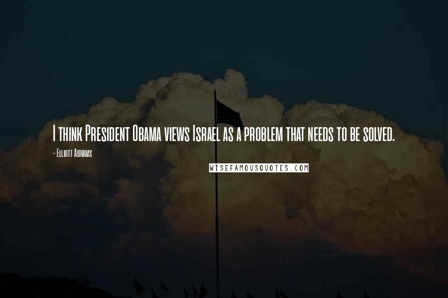 Elliott Abrams Quotes: I think President Obama views Israel as a problem that needs to be solved.