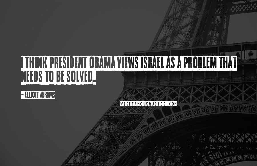 Elliott Abrams Quotes: I think President Obama views Israel as a problem that needs to be solved.