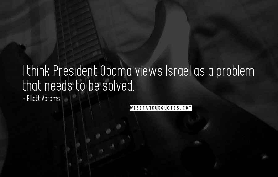 Elliott Abrams Quotes: I think President Obama views Israel as a problem that needs to be solved.