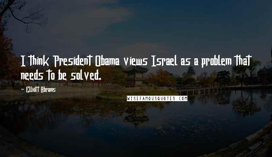 Elliott Abrams Quotes: I think President Obama views Israel as a problem that needs to be solved.