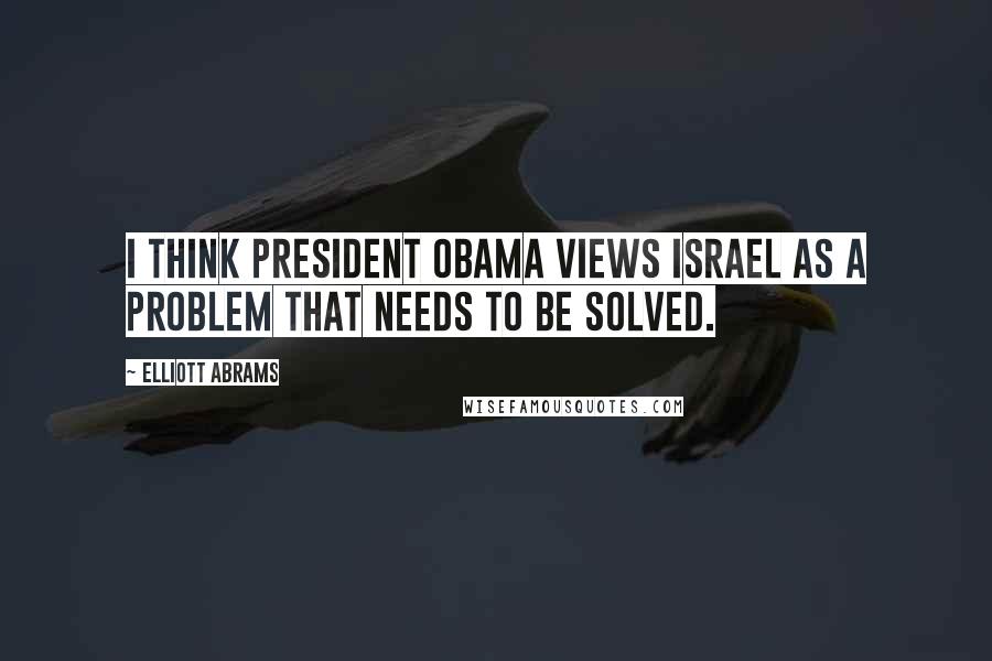 Elliott Abrams Quotes: I think President Obama views Israel as a problem that needs to be solved.