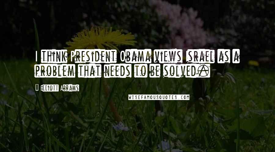 Elliott Abrams Quotes: I think President Obama views Israel as a problem that needs to be solved.