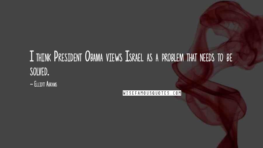 Elliott Abrams Quotes: I think President Obama views Israel as a problem that needs to be solved.