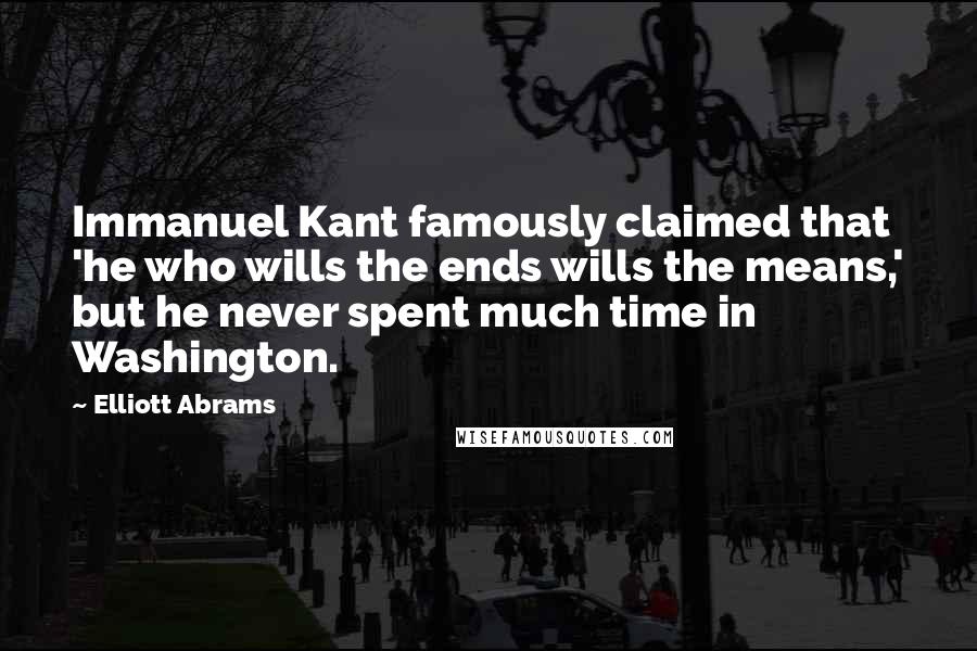 Elliott Abrams Quotes: Immanuel Kant famously claimed that 'he who wills the ends wills the means,' but he never spent much time in Washington.