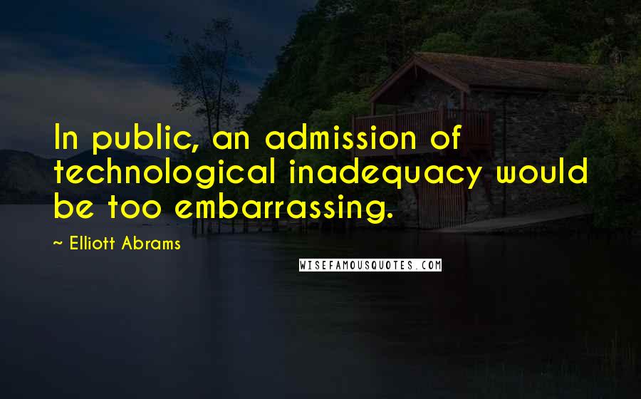 Elliott Abrams Quotes: In public, an admission of technological inadequacy would be too embarrassing.