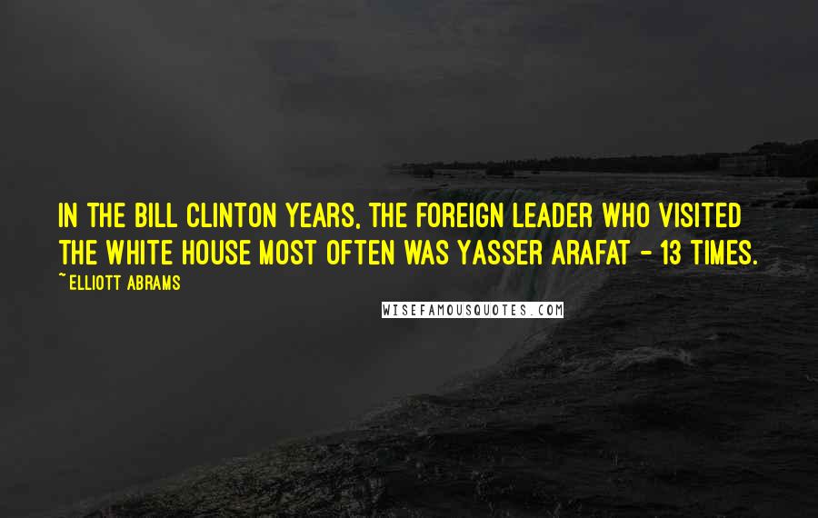 Elliott Abrams Quotes: In the Bill Clinton years, the foreign leader who visited the White House most often was Yasser Arafat - 13 times.
