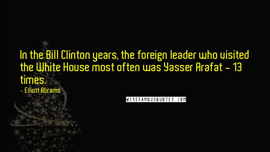 Elliott Abrams Quotes: In the Bill Clinton years, the foreign leader who visited the White House most often was Yasser Arafat - 13 times.