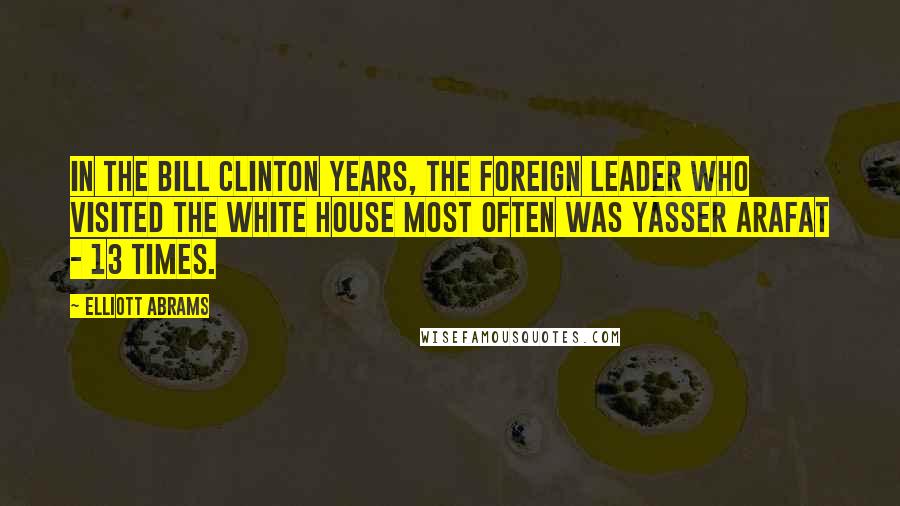 Elliott Abrams Quotes: In the Bill Clinton years, the foreign leader who visited the White House most often was Yasser Arafat - 13 times.