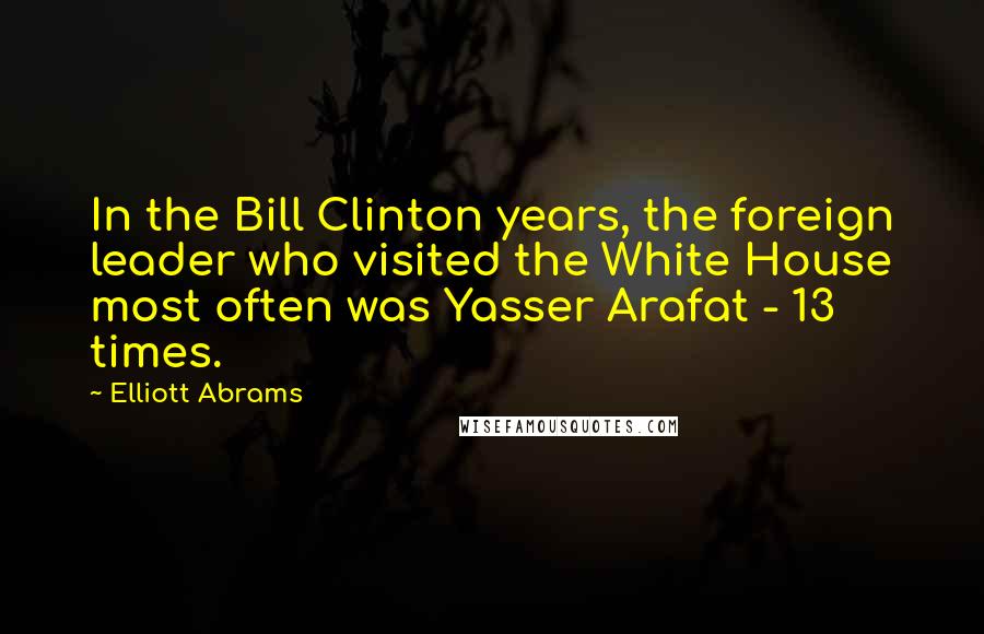 Elliott Abrams Quotes: In the Bill Clinton years, the foreign leader who visited the White House most often was Yasser Arafat - 13 times.