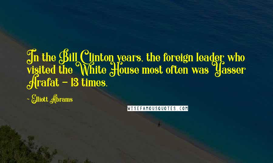 Elliott Abrams Quotes: In the Bill Clinton years, the foreign leader who visited the White House most often was Yasser Arafat - 13 times.