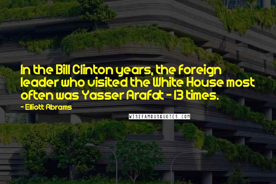 Elliott Abrams Quotes: In the Bill Clinton years, the foreign leader who visited the White House most often was Yasser Arafat - 13 times.