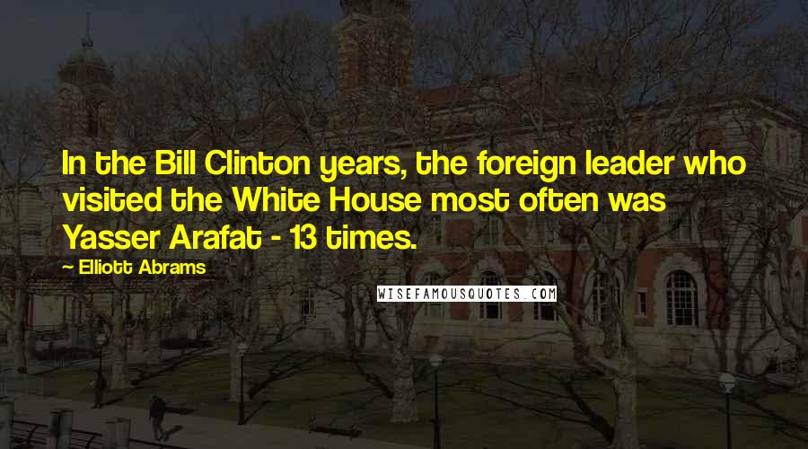 Elliott Abrams Quotes: In the Bill Clinton years, the foreign leader who visited the White House most often was Yasser Arafat - 13 times.