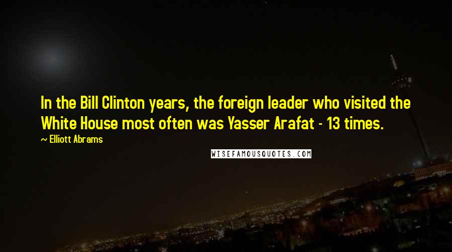 Elliott Abrams Quotes: In the Bill Clinton years, the foreign leader who visited the White House most often was Yasser Arafat - 13 times.
