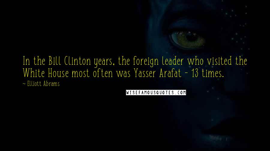 Elliott Abrams Quotes: In the Bill Clinton years, the foreign leader who visited the White House most often was Yasser Arafat - 13 times.
