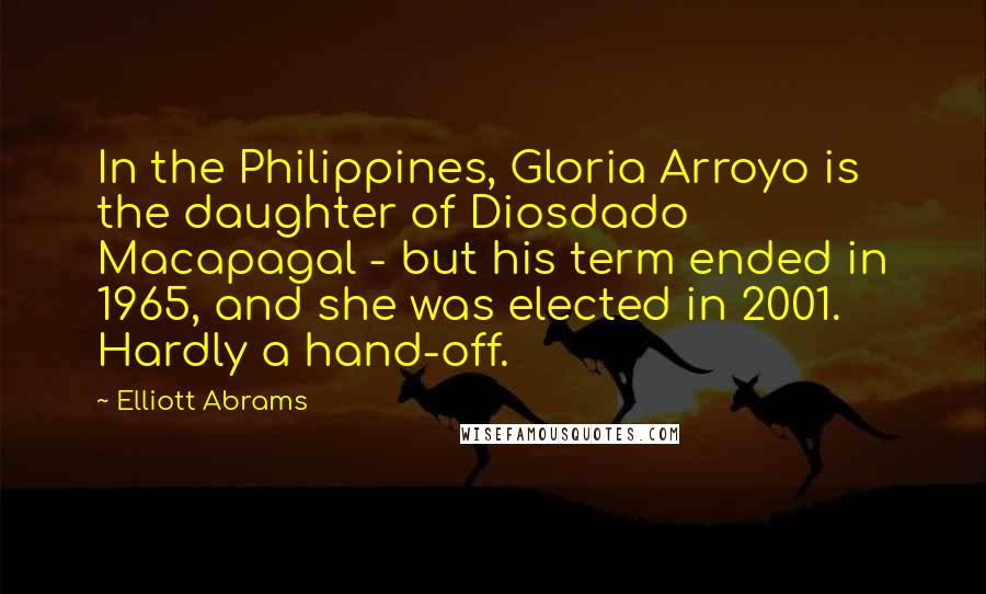 Elliott Abrams Quotes: In the Philippines, Gloria Arroyo is the daughter of Diosdado Macapagal - but his term ended in 1965, and she was elected in 2001. Hardly a hand-off.