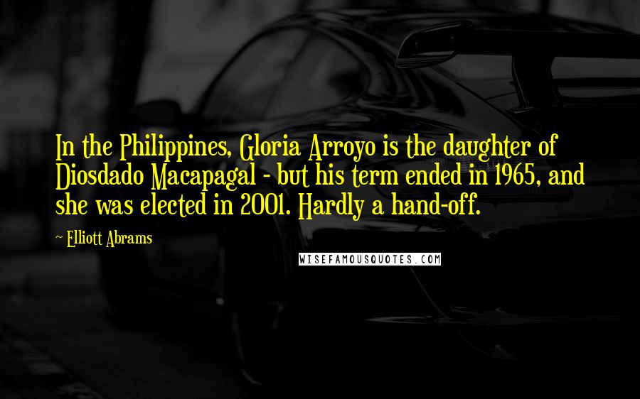 Elliott Abrams Quotes: In the Philippines, Gloria Arroyo is the daughter of Diosdado Macapagal - but his term ended in 1965, and she was elected in 2001. Hardly a hand-off.