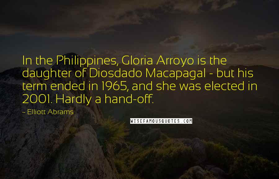 Elliott Abrams Quotes: In the Philippines, Gloria Arroyo is the daughter of Diosdado Macapagal - but his term ended in 1965, and she was elected in 2001. Hardly a hand-off.