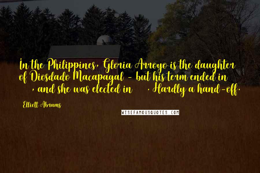 Elliott Abrams Quotes: In the Philippines, Gloria Arroyo is the daughter of Diosdado Macapagal - but his term ended in 1965, and she was elected in 2001. Hardly a hand-off.