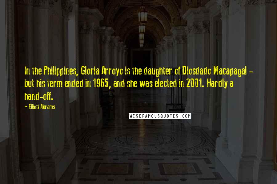 Elliott Abrams Quotes: In the Philippines, Gloria Arroyo is the daughter of Diosdado Macapagal - but his term ended in 1965, and she was elected in 2001. Hardly a hand-off.