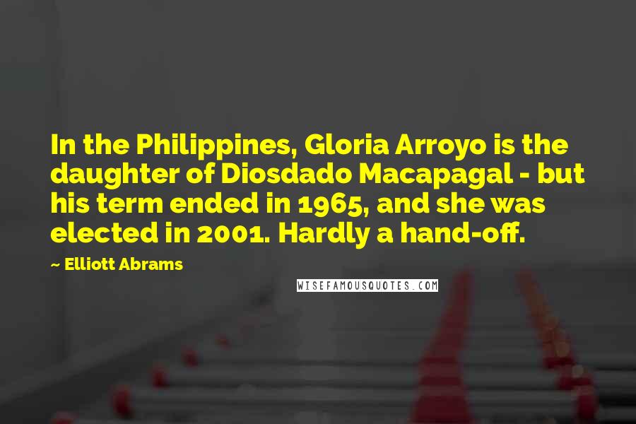 Elliott Abrams Quotes: In the Philippines, Gloria Arroyo is the daughter of Diosdado Macapagal - but his term ended in 1965, and she was elected in 2001. Hardly a hand-off.