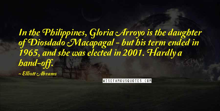 Elliott Abrams Quotes: In the Philippines, Gloria Arroyo is the daughter of Diosdado Macapagal - but his term ended in 1965, and she was elected in 2001. Hardly a hand-off.