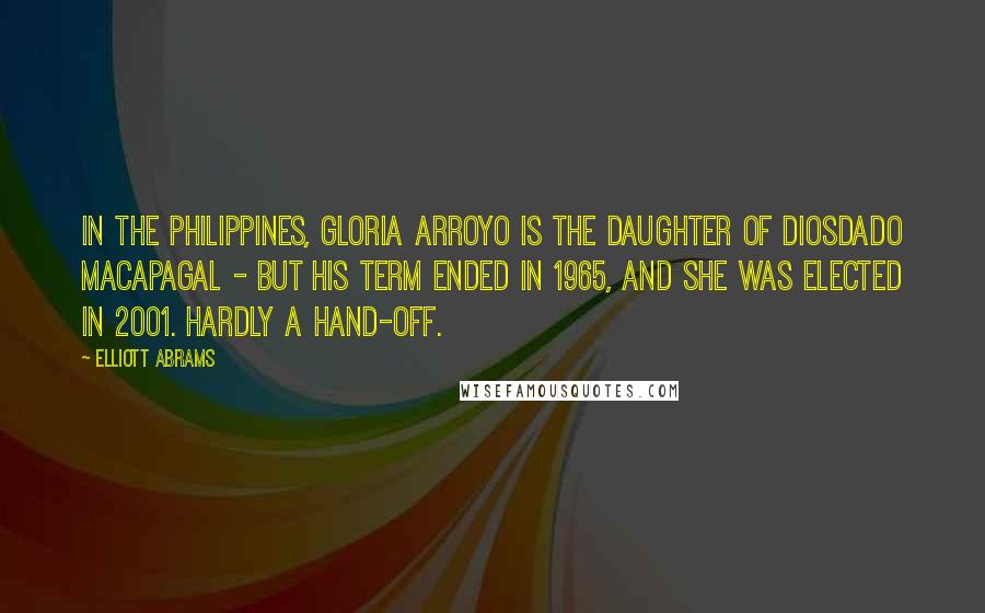 Elliott Abrams Quotes: In the Philippines, Gloria Arroyo is the daughter of Diosdado Macapagal - but his term ended in 1965, and she was elected in 2001. Hardly a hand-off.
