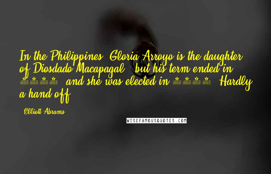 Elliott Abrams Quotes: In the Philippines, Gloria Arroyo is the daughter of Diosdado Macapagal - but his term ended in 1965, and she was elected in 2001. Hardly a hand-off.