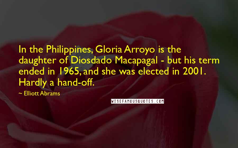 Elliott Abrams Quotes: In the Philippines, Gloria Arroyo is the daughter of Diosdado Macapagal - but his term ended in 1965, and she was elected in 2001. Hardly a hand-off.