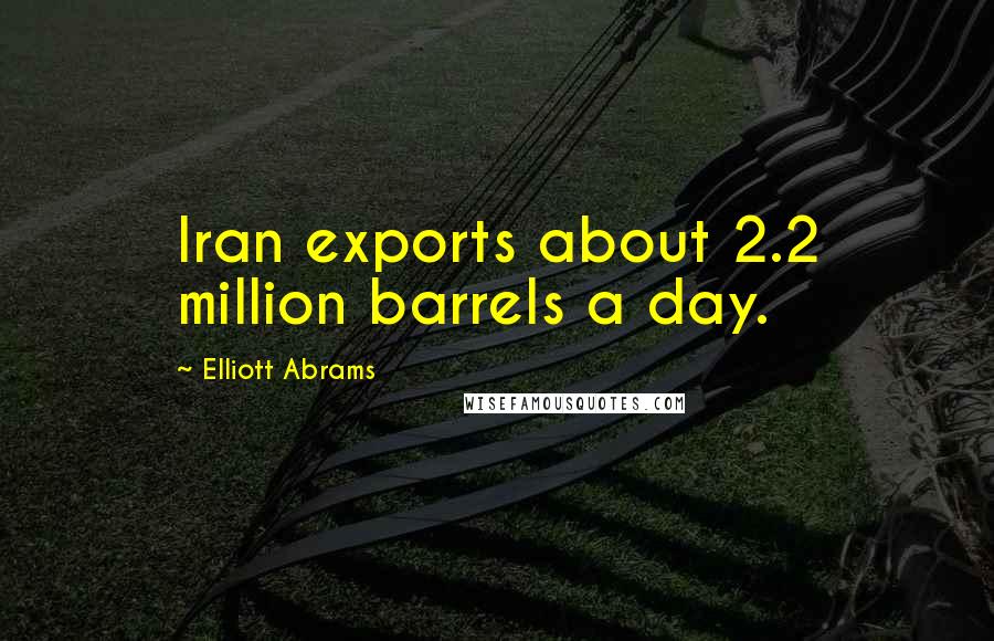 Elliott Abrams Quotes: Iran exports about 2.2 million barrels a day.