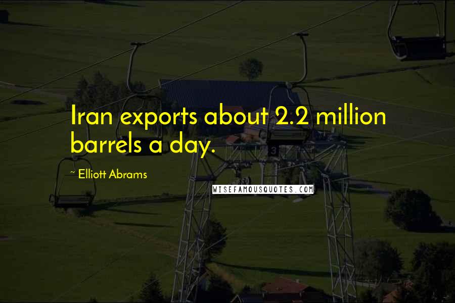 Elliott Abrams Quotes: Iran exports about 2.2 million barrels a day.